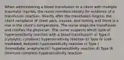 When administering a blood transfusion to a client with multiple traumatic injuries, the nurse monitors closely for evidence of a transfusion reaction. Shortly after the transfusion begins, the client complains of chest pain, nausea, and itching and there is a rise in the client's temperature. The nurse stops the transfusion and notifies the physician. The nurse suspects which type of hypersensitivity reaction with a blood transfusion? a) Type II (cytolytic, cytotoxic) hypersensitivity reaction b) Type IV (cell-mediated, delayed) hypersensitivity reaction c) Type I (immediate, anaphylactic) hypersensitivity reaction d) Type III (immune complex) hypersensitivity reaction