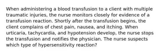 When administering a blood transfusion to a client with multiple traumatic injuries, the nurse monitors closely for evidence of a transfusion reaction. Shortly after the transfusion begins, the client complains of chest pain, nausea, and itching. When urticaria, tachycardia, and hypotension develop, the nurse stops the transfusion and notifies the physician. The nurse suspects which type of hypersensitivity reaction?