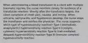 When administering a blood transfusion to a client with multiple traumatic injuries, the nurse monitors closely for evidence of a transfusion reaction. Shortly after the transfusion begins, the client complains of chest pain, nausea, and itching. When urticaria, tachycardia, and hypotension develop, the nurse stops the transfusion and notifies the physician. The nurse suspects which type of hypersensitivity reaction? Type I (immediate, anaphylactic) hypersensitivity reaction Type II (cytolytic, cytotoxic) hypersensitivity reaction Type IV (cell-mediated, delayed) hypersensitivity reaction Type III (immune complex) hypersensitivity reaction