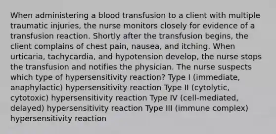 When administering a blood transfusion to a client with multiple traumatic injuries, the nurse monitors closely for evidence of a transfusion reaction. Shortly after the transfusion begins, the client complains of chest pain, nausea, and itching. When urticaria, tachycardia, and hypotension develop, the nurse stops the transfusion and notifies the physician. The nurse suspects which type of hypersensitivity reaction? Type I (immediate, anaphylactic) hypersensitivity reaction Type II (cytolytic, cytotoxic) hypersensitivity reaction Type IV (cell-mediated, delayed) hypersensitivity reaction Type III (immune complex) hypersensitivity reaction