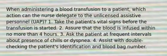 When administering a blood transfusion to a patient, which action can the nurse delegate to the unlicensed assistive personnel (UAP)? 1. Take the patient's vital signs before the transfusion is started. 2. Assure that the blood is infused within no more than 4 hours. 3. Ask the patient at frequent intervals about presence of chills or dyspnea. 4. Assist with double-checking the patient's identification and blood bag number.