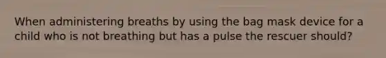 When administering breaths by using the bag mask device for a child who is not breathing but has a pulse the rescuer should?