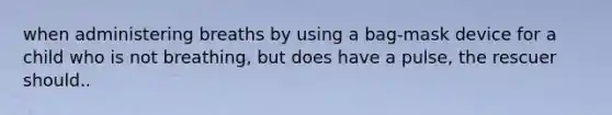 when administering breaths by using a bag-mask device for a child who is not breathing, but does have a pulse, the rescuer should..