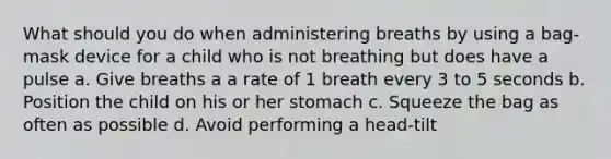 What should you do when administering breaths by using a bag-mask device for a child who is not breathing but does have a pulse a. Give breaths a a rate of 1 breath every 3 to 5 seconds b. Position the child on his or her stomach c. Squeeze the bag as often as possible d. Avoid performing a head-tilt