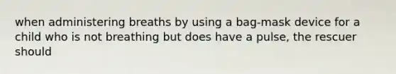 when administering breaths by using a bag-mask device for a child who is not breathing but does have a pulse, the rescuer should