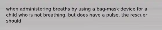 when administering breaths by using a bag-mask device for a child who is not breathing, but does have a pulse, the rescuer should