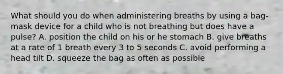 What should you do when administering breaths by using a bag-mask device for a child who is not breathing but does have a pulse? A. position the child on his or he stomach B. give breaths at a rate of 1 breath every 3 to 5 seconds C. avoid performing a head tilt D. squeeze the bag as often as possible