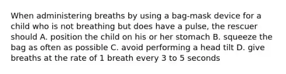 When administering breaths by using a bag-mask device for a child who is not breathing but does have a pulse, the rescuer should A. position the child on his or her stomach B. squeeze the bag as often as possible C. avoid performing a head tilt D. give breaths at the rate of 1 breath every 3 to 5 seconds