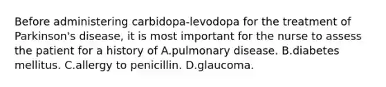 Before administering carbidopa-levodopa for the treatment of Parkinson's disease, it is most important for the nurse to assess the patient for a history of A.pulmonary disease. B.diabetes mellitus. C.allergy to penicillin. D.glaucoma.