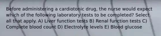 Before administering a cardiotonic drug, the nurse would expect which of the following laboratory tests to be completed? Select all that apply. A) Liver function tests B) Renal function tests C) Complete blood count D) Electrolyte levels E) Blood glucose