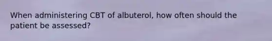 When administering CBT of albuterol, how often should the patient be assessed?