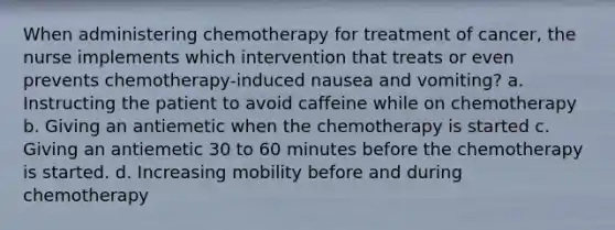 When administering chemotherapy for treatment of cancer, the nurse implements which intervention that treats or even prevents chemotherapy-induced nausea and vomiting? a. Instructing the patient to avoid caffeine while on chemotherapy b. Giving an antiemetic when the chemotherapy is started c. Giving an antiemetic 30 to 60 minutes before the chemotherapy is started. d. Increasing mobility before and during chemotherapy