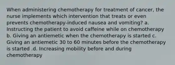 When administering chemotherapy for treatment of cancer, the nurse implements which intervention that treats or even prevents chemotherapy-induced nausea and vomiting? a. Instructing the patient to avoid caffeine while on chemotherapy b. Giving an antiemetic when the chemotherapy is started c. Giving an antiemetic 30 to 60 minutes before the chemotherapy is started .d. Increasing mobility before and during chemotherapy