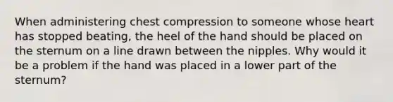 When administering chest compression to someone whose heart has stopped beating, the heel of the hand should be placed on the sternum on a line drawn between the nipples. Why would it be a problem if the hand was placed in a lower part of the sternum?