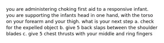 you are administering choking first aid to a responsive infant. you are supporting the infants head in one hand, with the torso on your forearm and your thigh. what is your next step a. check for the expelled object b. give 5 back slaps between the shoulder blades c. give 5 chest thrusts with your middle and ring fingers