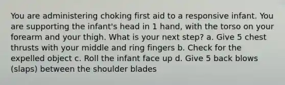 You are administering choking first aid to a responsive infant. You are supporting the infant's head in 1 hand, with the torso on your forearm and your thigh. What is your next step? a. Give 5 chest thrusts with your middle and ring fingers b. Check for the expelled object c. Roll the infant face up d. Give 5 back blows (slaps) between the shoulder blades