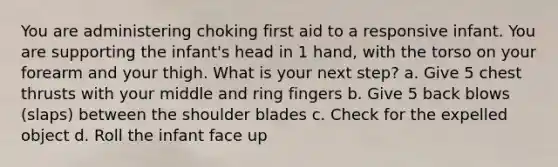 You are administering choking first aid to a responsive infant. You are supporting the infant's head in 1 hand, with the torso on your forearm and your thigh. What is your next step? a. Give 5 chest thrusts with your middle and ring fingers b. Give 5 back blows (slaps) between the shoulder blades c. Check for the expelled object d. Roll the infant face up