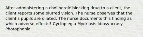 After administering a cholinergic blocking drug to a client, the client reports some blurred vision. The nurse observes that the client's pupils are dilated. The nurse documents this finding as which adverse effects? Cycloplegia Mydriasis Idiosyncrasy Photophobia