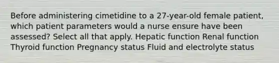 Before administering cimetidine to a 27-year-old female patient, which patient parameters would a nurse ensure have been assessed? Select all that apply. Hepatic function Renal function Thyroid function Pregnancy status Fluid and electrolyte status