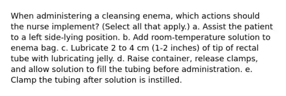 When administering a cleansing enema, which actions should the nurse implement? (Select all that apply.) a. Assist the patient to a left side-lying position. b. Add room-temperature solution to enema bag. c. Lubricate 2 to 4 cm (1-2 inches) of tip of rectal tube with lubricating jelly. d. Raise container, release clamps, and allow solution to fill the tubing before administration. e. Clamp the tubing after solution is instilled.