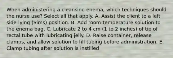 When administering a cleansing enema, which techniques should the nurse use? Select all that apply. A. Assist the client to a left side-lying (Sims) position. B. Add room-temperature solution to the enema bag. C. Lubricate 2 to 4 cm (1 to 2 inches) of tip of rectal tube with lubricating jelly. D. Raise container, release clamps, and allow solution to fill tubing before administration. E. Clamp tubing after solution is instilled