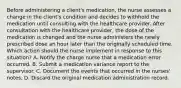 Before administering a client's medication, the nurse assesses a change in the client's condition and decides to withhold the medication until consulting with the healthcare provider. After consultation with the healthcare provider, the dose of the medication is changed and the nurse administers the newly prescribed dose an hour later than the originally scheduled time. Which action should the nurse implement in response to this situation? A. Notify the charge nurse that a medication error occurred. B. Submit a medication variance report to the supervisor. C. Document the events that occurred in the nurses' notes. D. Discard the original medication administration record.