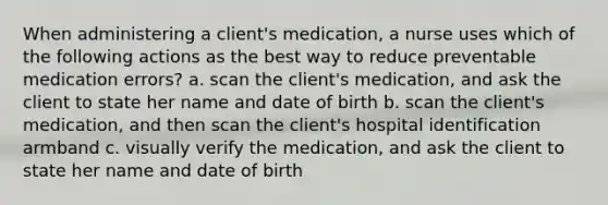 When administering a client's medication, a nurse uses which of the following actions as the best way to reduce preventable medication errors? a. scan the client's medication, and ask the client to state her name and date of birth b. scan the client's medication, and then scan the client's hospital identification armband c. visually verify the medication, and ask the client to state her name and date of birth