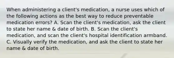 When administering a client's medication, a nurse uses which of the following actions as the best way to reduce preventable medication errors? A. Scan the client's medication, ask the client to state her name & date of birth. B. Scan the client's medication, and scan the client's hospital identification armband. C. Visually verify the medication, and ask the client to state her name & date of birth.