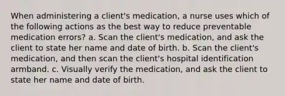 When administering a client's medication, a nurse uses which of the following actions as the best way to reduce preventable medication errors? a. Scan the client's medication, and ask the client to state her name and date of birth. b. Scan the client's medication, and then scan the client's hospital identification armband. c. Visually verify the medication, and ask the client to state her name and date of birth.