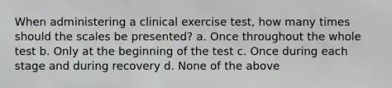 When administering a clinical exercise test, how many times should the scales be presented? a. Once throughout the whole test b. Only at the beginning of the test c. Once during each stage and during recovery d. None of the above