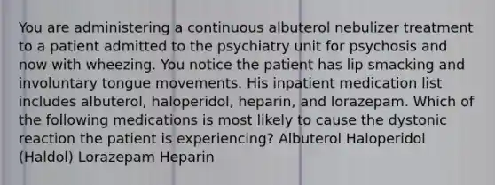 You are administering a continuous albuterol nebulizer treatment to a patient admitted to the psychiatry unit for psychosis and now with wheezing. You notice the patient has lip smacking and involuntary tongue movements. His inpatient medication list includes albuterol, haloperidol, heparin, and lorazepam. Which of the following medications is most likely to cause the dystonic reaction the patient is experiencing? Albuterol Haloperidol (Haldol) Lorazepam Heparin