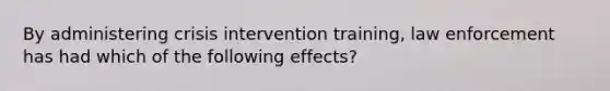 By administering crisis intervention training, law enforcement has had which of the following effects?