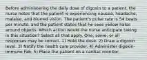 Before administering the daily dose of digoxin to a patient, the nurse notes that the patient is experiencing nausea, headache, malaise, and blurred vision. The patient's pulse rate is 54 beats per minute, and the patient states that he sees yellow halos around objects. Which action would the nurse anticipate taking in this situation? Select all that apply. One, some, or all responses may be correct. 1) Hold the dose. 2) Draw a digoxin level. 3) Notify the health care provider. 4) Administer digoxin-immune Fab. 5) Place the patient on a cardiac monitor.