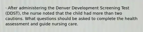 · After administering the Denver Development Screening Test (DDST), the nurse noted that the child had more than two cautions. What questions should be asked to complete the health assessment and guide nursing care.