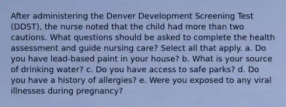 After administering the Denver Development Screening Test (DDST), the nurse noted that the child had more than two cautions. What questions should be asked to complete the health assessment and guide nursing care? Select all that apply. a. Do you have lead-based paint in your house? b. What is your source of drinking water? c. Do you have access to safe parks? d. Do you have a history of allergies? e. Were you exposed to any viral illnesses during pregnancy?