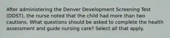 After administering the Denver Development Screening Test (DDST), the nurse noted that the child had more than two cautions. What questions should be asked to complete the health assessment and guide nursing care? Select all that apply.