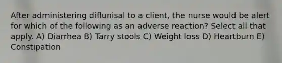 After administering diflunisal to a client, the nurse would be alert for which of the following as an adverse reaction? Select all that apply. A) Diarrhea B) Tarry stools C) Weight loss D) Heartburn E) Constipation