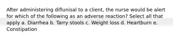 After administering diflunisal to a client, the nurse would be alert for which of the following as an adverse reaction? Select all that apply a. Diarrhea b. Tarry stools c. Weight loss d. Heartburn e. Constipation
