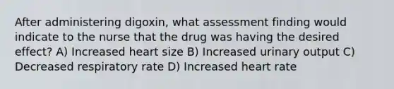 After administering digoxin, what assessment finding would indicate to the nurse that the drug was having the desired effect? A) Increased heart size B) Increased urinary output C) Decreased respiratory rate D) Increased heart rate