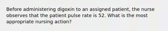 Before administering digoxin to an assigned patient, the nurse observes that the patient pulse rate is 52. What is the most appropriate nursing action?