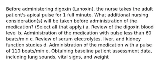 Before administering digoxin (Lanoxin), the nurse takes the adult patient's apical pulse for 1 full minute. What additional nursing consideration(s) will be taken before administration of the medication? (Select all that apply.) a. Review of the digoxin blood level b. Administration of the medication with pulse less than 60 beats/min c. Review of serum electrolytes, liver, and kidney function studies d. Administration of the medication with a pulse of 110 beats/min e. Obtaining baseline patient assessment data, including lung sounds, vital signs, and weight