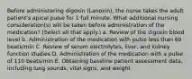 Before administering digoxin (Lanoxin), the nurse takes the adult patient's apical pulse for 1 full minute. What additional nursing consideration(s) will be taken before administration of the medication? (Select all that apply.) a. Review of the digoxin blood level b. Administration of the medication with pulse less than 60 beats/min C. Review of serum electrolytes, liver, and kidney function studies D. Administration of the medication with a pulse of 110 beats/min E. Obtaining baseline patient assessment data, including lung sounds, vital signs, and weight