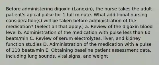 Before administering digoxin (Lanoxin), the nurse takes the adult patient's apical pulse for 1 full minute. What additional nursing consideration(s) will be taken before administration of the medication? (Select all that apply.) a. Review of the digoxin blood level b. Administration of the medication with pulse less than 60 beats/min C. Review of serum electrolytes, liver, and kidney function studies D. Administration of the medication with a pulse of 110 beats/min E. Obtaining baseline patient assessment data, including lung sounds, vital signs, and weight