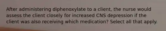 After administering diphenoxylate to a client, the nurse would assess the client closely for increased CNS depression if the client was also receiving which medication? Select all that apply.