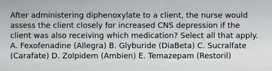 After administering diphenoxylate to a client, the nurse would assess the client closely for increased CNS depression if the client was also receiving which medication? Select all that apply. A. Fexofenadine (Allegra) B. Glyburide (DiaBeta) C. Sucralfate (Carafate) D. Zolpidem (Ambien) E. Temazepam (Restoril)