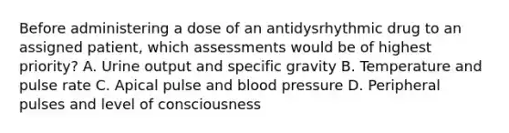 Before administering a dose of an antidysrhythmic drug to an assigned patient, which assessments would be of highest priority? A. Urine output and specific gravity B. Temperature and pulse rate C. Apical pulse and blood pressure D. Peripheral pulses and level of consciousness