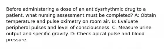 Before administering a dose of an antidysrhythmic drug to a patient, what nursing assessment must be completed? A: Obtain temperature and pulse oximetry on room air. B: Evaluate peripheral pulses and level of consciousness. C: Measure urine output and specific gravity. D: Check apical pulse and blood pressure.