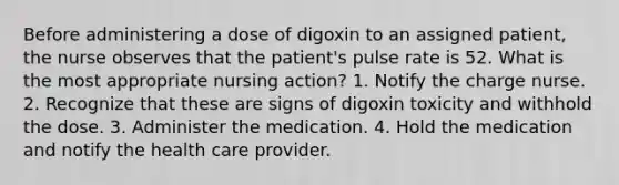 Before administering a dose of digoxin to an assigned patient, the nurse observes that the patient's pulse rate is 52. What is the most appropriate nursing action? 1. Notify the charge nurse. 2. Recognize that these are signs of digoxin toxicity and withhold the dose. 3. Administer the medication. 4. Hold the medication and notify the health care provider.