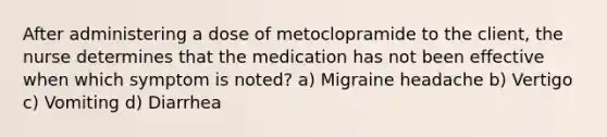 After administering a dose of metoclopramide to the client, the nurse determines that the medication has not been effective when which symptom is noted? a) Migraine headache b) Vertigo c) Vomiting d) Diarrhea