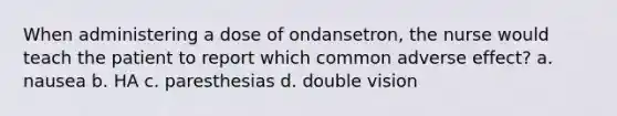 When administering a dose of ondansetron, the nurse would teach the patient to report which common adverse effect? a. nausea b. HA c. paresthesias d. double vision